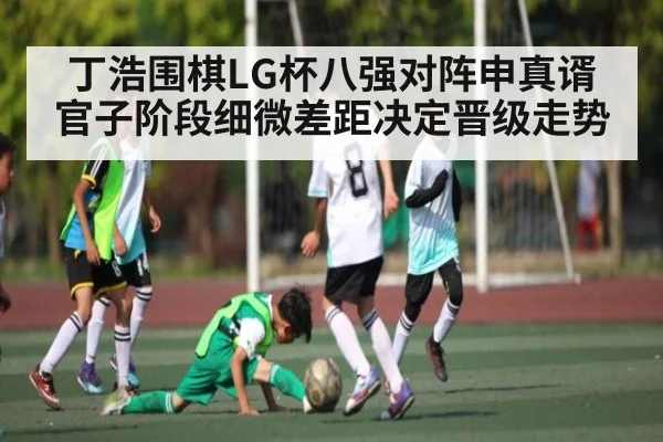 丁浩围棋LG杯八强对阵申真谞 官子阶段细微差距决定晋级走势